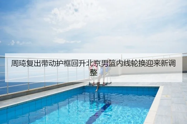 周琦复出带动护框回升北京男篮内线轮换迎来新调整